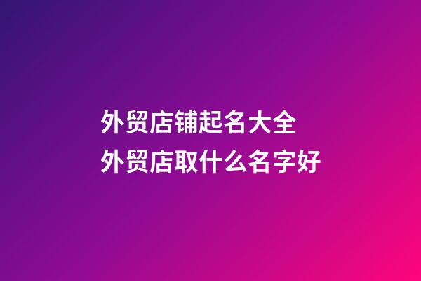 外贸店铺起名大全 外贸店取什么名字好-第1张-店铺起名-玄机派